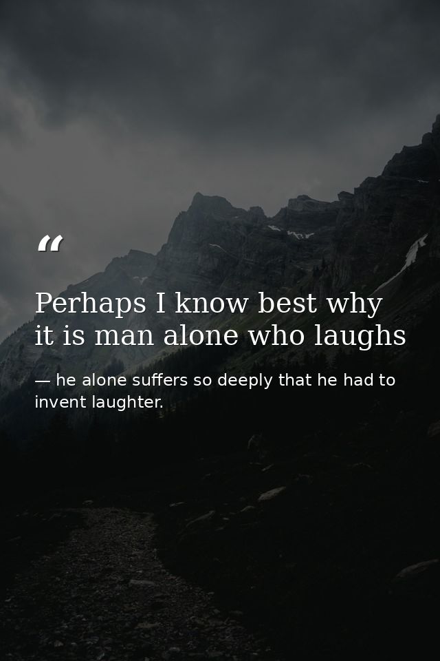 Perhaps I know best why it is man alone who laughs — he alone suffers so deeply that he had to invent laughter.