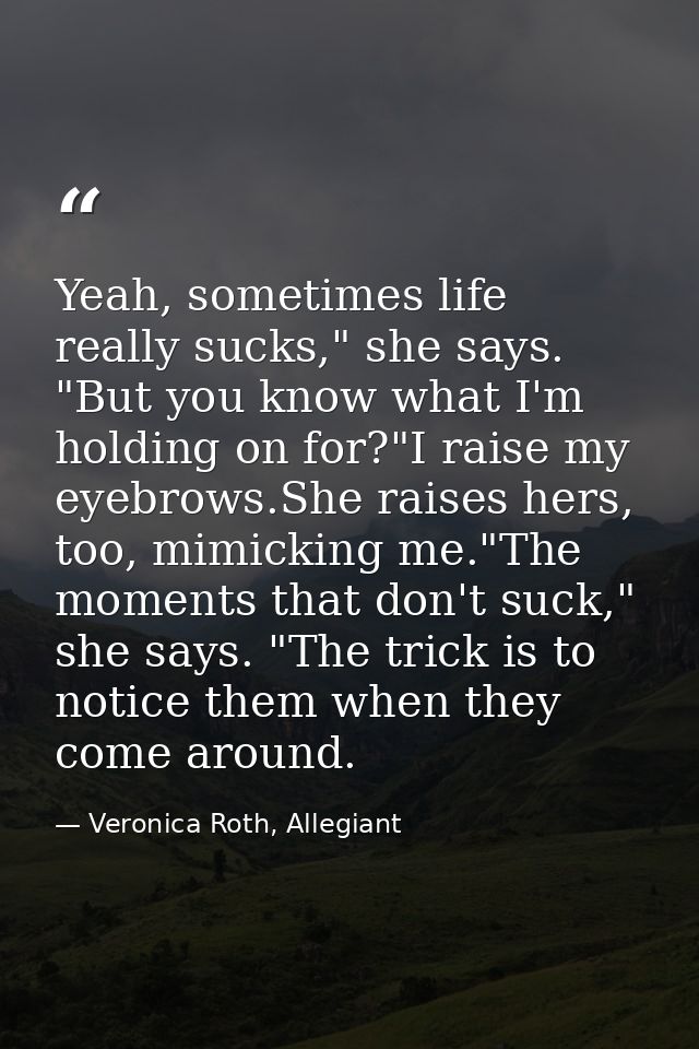Yeah, sometimes life really sucks," she says. "But you know what I'm holding on for?"I raise my eyebrows.She raises hers — Veronica Roth, Allegiant