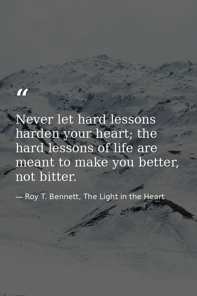 Never let hard lessons harden your heart; the hard lessons of life are meant to make you better, not bitter. — Roy T. Bennett, The Light in the Heart