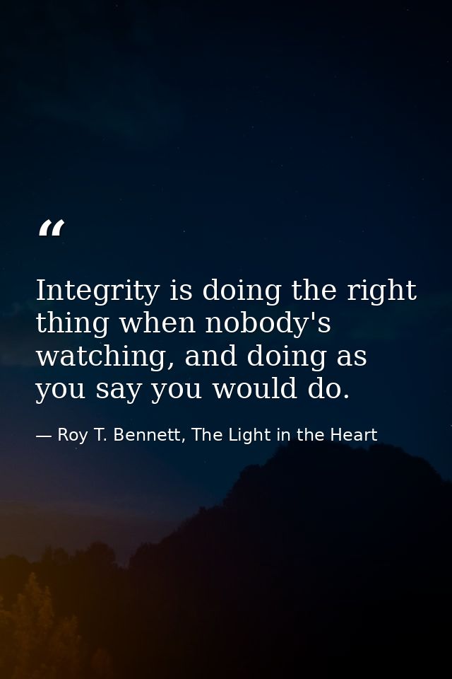 Integrity is doing the right thing when nobody's watching, and doing as you say you would do. — Roy T. Bennett, The Light in the Heart