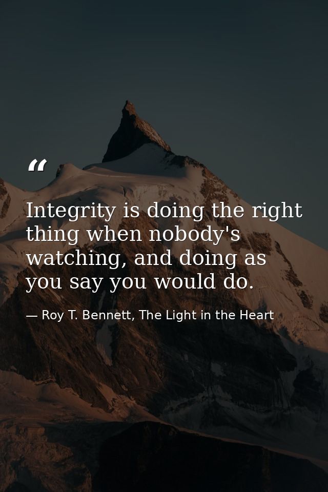 Integrity is doing the right thing when nobody's watching, and doing as you say you would do. — Roy T. Bennett, The Light in the Heart