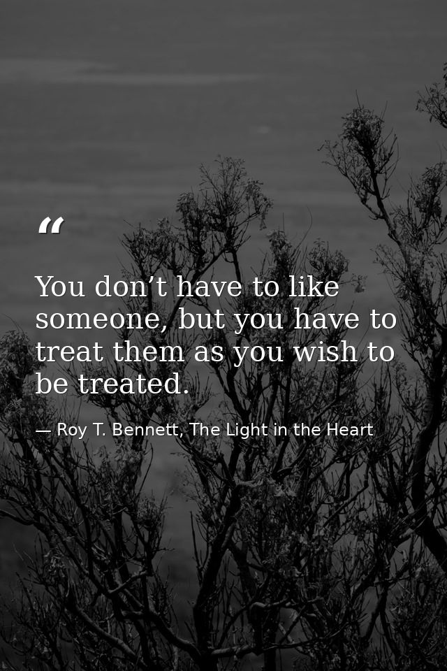 You don’t have to like someone, but you have to treat them as you wish to be treated. — Roy T. Bennett, The Light in the Heart