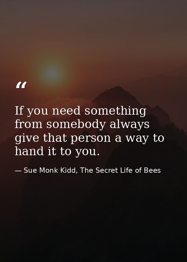 If you need something from somebody always give that person a way to hand it to you. — Sue Monk Kidd, The Secret Life of Bees