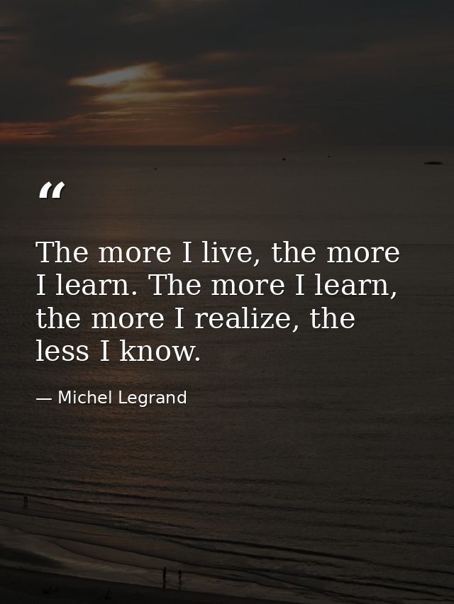 The more I live, the more I learn. The more I learn, the more I realize, the less I know. — Michel Legrand