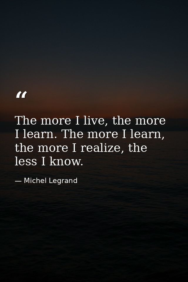 The more I live, the more I learn. The more I learn, the more I realize, the less I know. — Michel Legrand