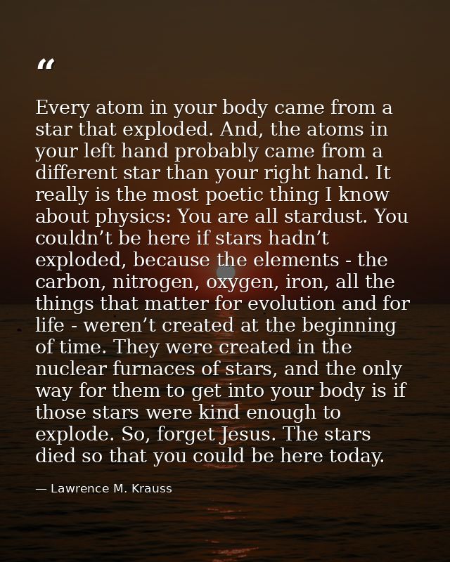 Every atom in your body came from a star that exploded. And, the atoms in your left hand probably came from a different  — Lawrence M. Krauss