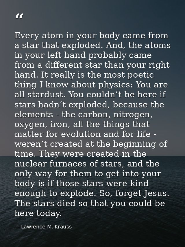 Every atom in your body came from a star that exploded. And, the atoms in your left hand probably came from a different  — Lawrence M. Krauss