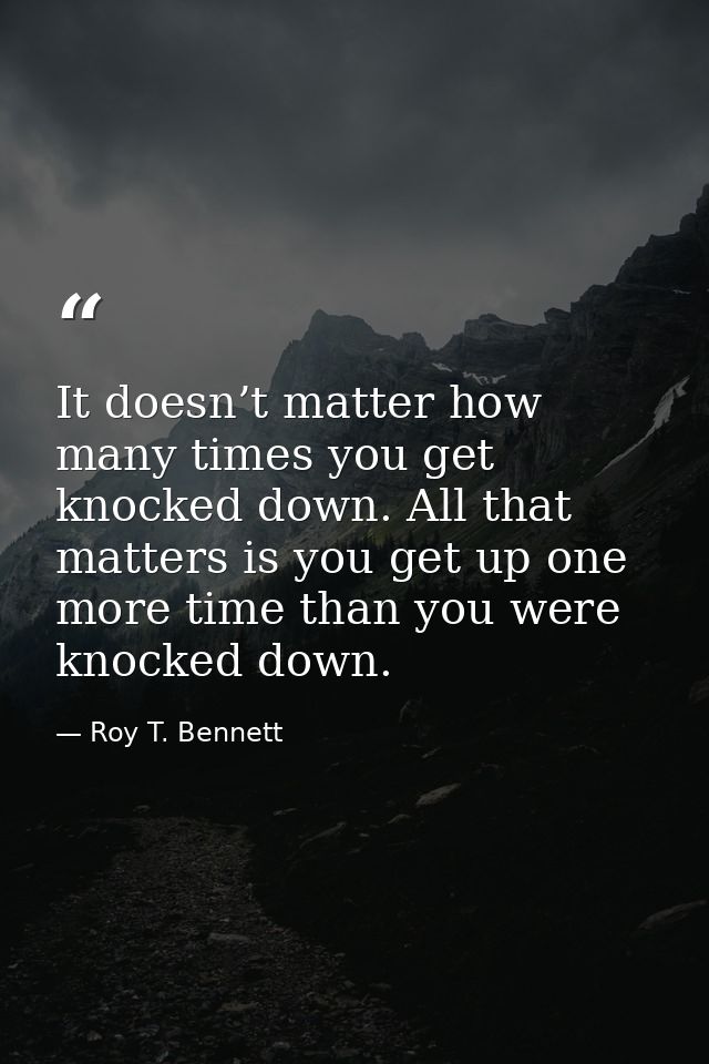It doesn’t matter how many times you get knocked down. All that matters is you get up one more time than you were knocke — Roy T. Bennett
