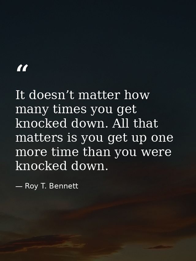 It doesn’t matter how many times you get knocked down. All that matters is you get up one more time than you were knocke — Roy T. Bennett