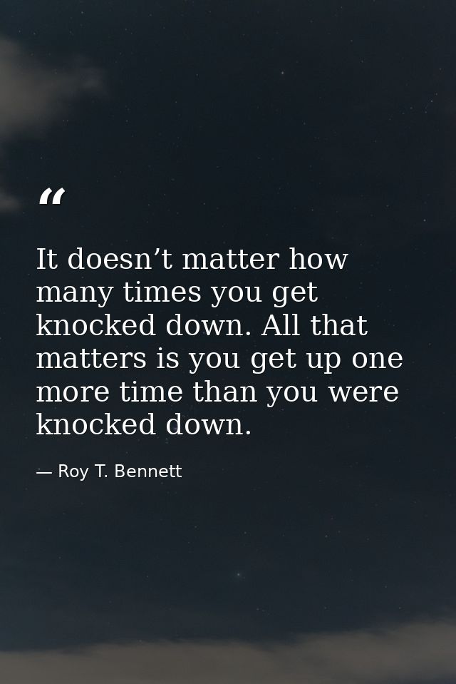 It doesn’t matter how many times you get knocked down. All that matters is you get up one more time than you were knocke — Roy T. Bennett