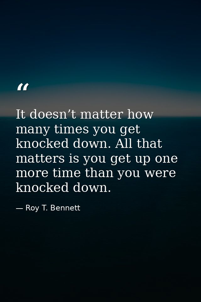 It doesn’t matter how many times you get knocked down. All that matters is you get up one more time than you were knocke — Roy T. Bennett