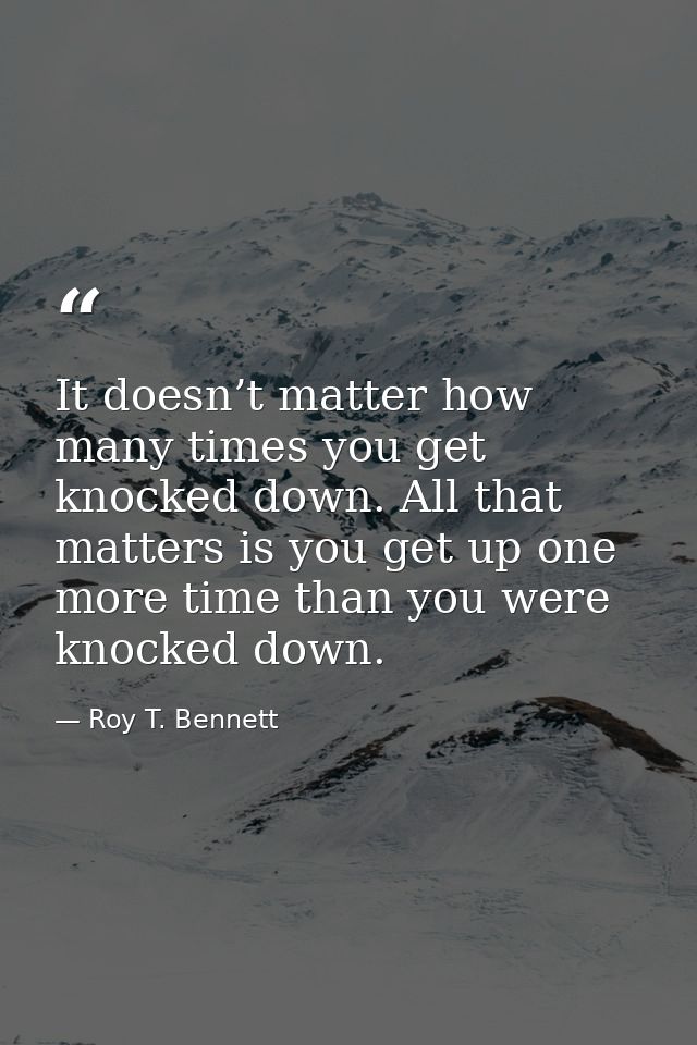 It doesn’t matter how many times you get knocked down. All that matters is you get up one more time than you were knocke — Roy T. Bennett