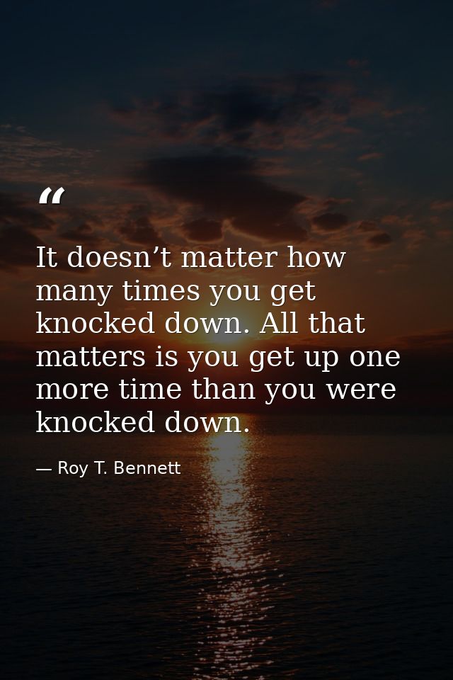 It doesn’t matter how many times you get knocked down. All that matters is you get up one more time than you were knocke — Roy T. Bennett