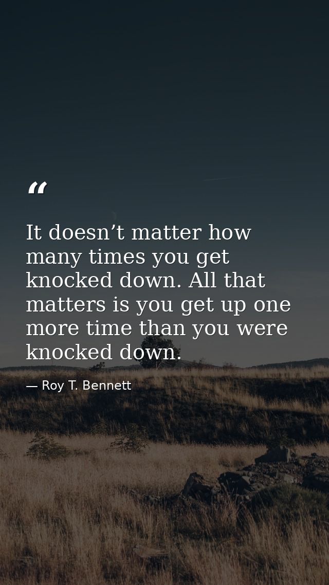 It doesn’t matter how many times you get knocked down. All that matters is you get up one more time than you were knocke — Roy T. Bennett