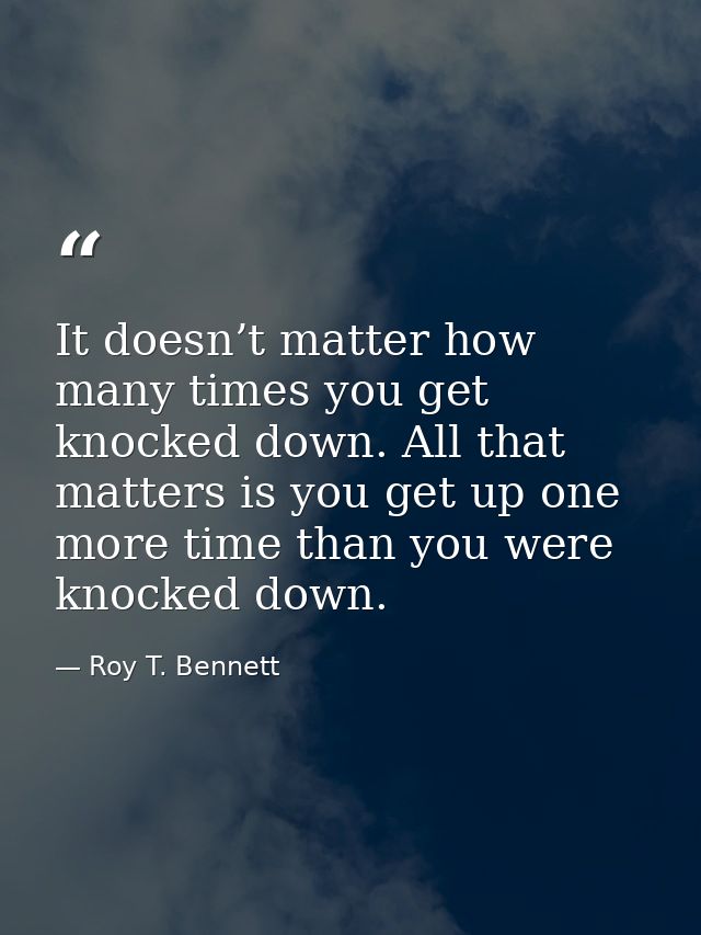 It doesn’t matter how many times you get knocked down. All that matters is you get up one more time than you were knocke — Roy T. Bennett