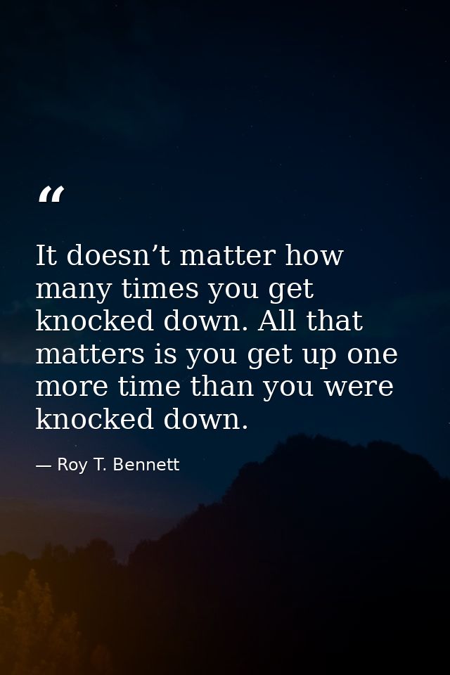 It doesn’t matter how many times you get knocked down. All that matters is you get up one more time than you were knocke — Roy T. Bennett
