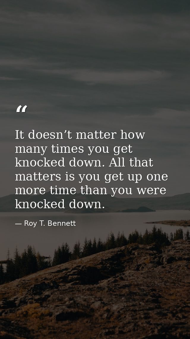 It doesn’t matter how many times you get knocked down. All that matters is you get up one more time than you were knocke — Roy T. Bennett
