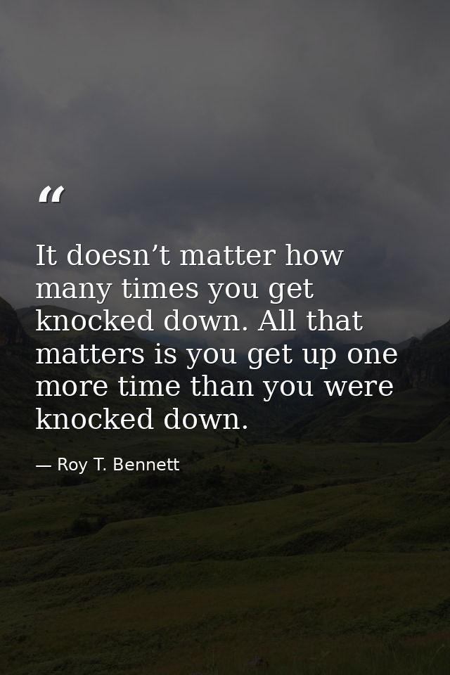 It doesn’t matter how many times you get knocked down. All that matters is you get up one more time than you were knocke — Roy T. Bennett