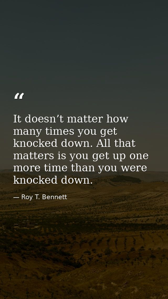 It doesn’t matter how many times you get knocked down. All that matters is you get up one more time than you were knocke — Roy T. Bennett