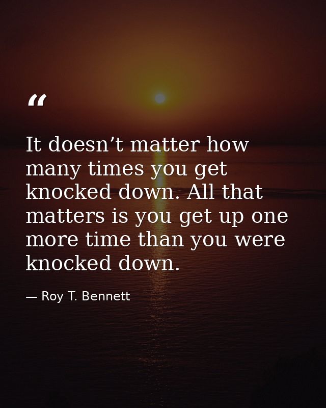 It doesn’t matter how many times you get knocked down. All that matters is you get up one more time than you were knocke — Roy T. Bennett
