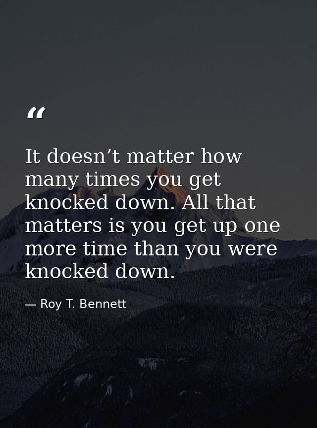 It doesn’t matter how many times you get knocked down. All that matters is you get up one more time than you were knocke — Roy T. Bennett