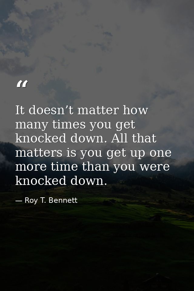 It doesn’t matter how many times you get knocked down. All that matters is you get up one more time than you were knocke — Roy T. Bennett