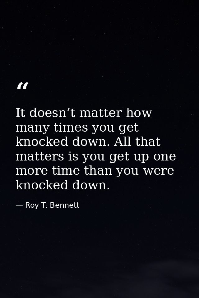 It doesn’t matter how many times you get knocked down. All that matters is you get up one more time than you were knocke — Roy T. Bennett