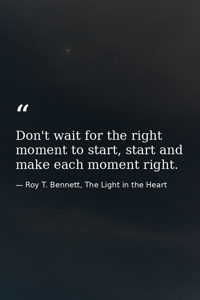 Don't wait for the right moment to start, start and make each moment right. — Roy T. Bennett, The Light in the Heart