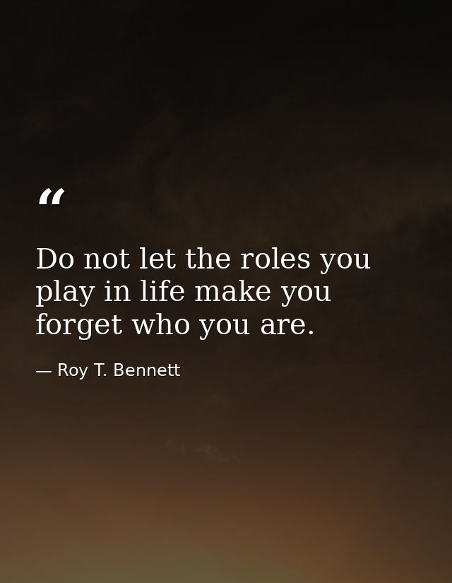Do not let the roles you play in life make you forget who you are. — Roy T. Bennett
