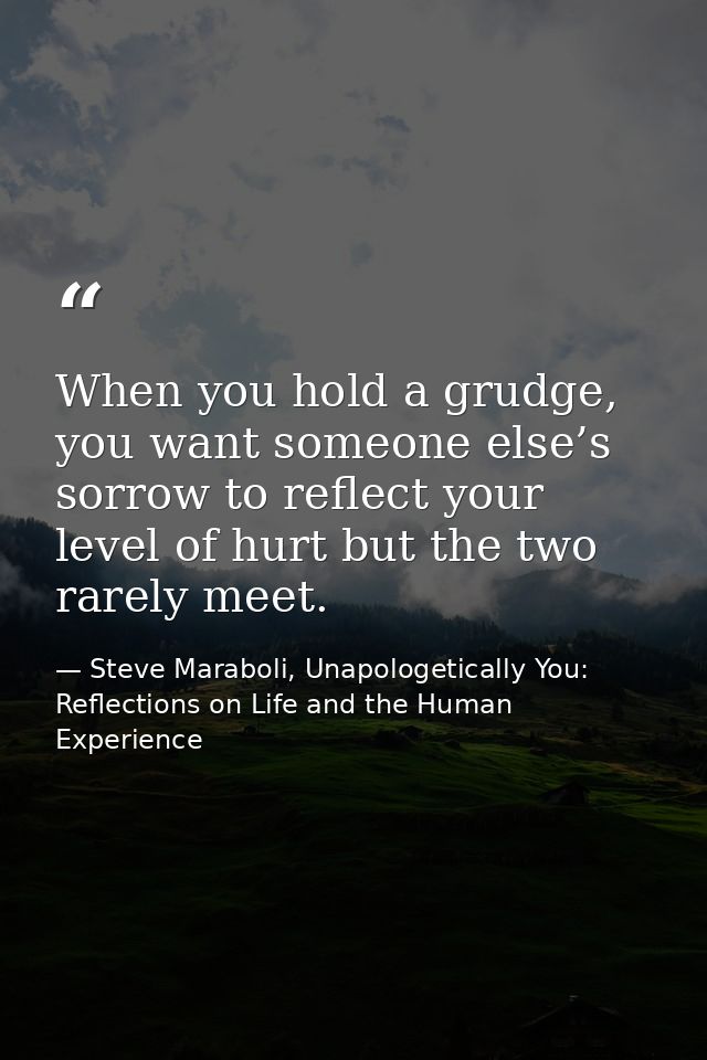 When you hold a grudge, you want someone else’s sorrow to reflect your level of hurt but the two rarely meet. — Steve Maraboli, Unapologetically You: Reflections on Life and the Human Experience