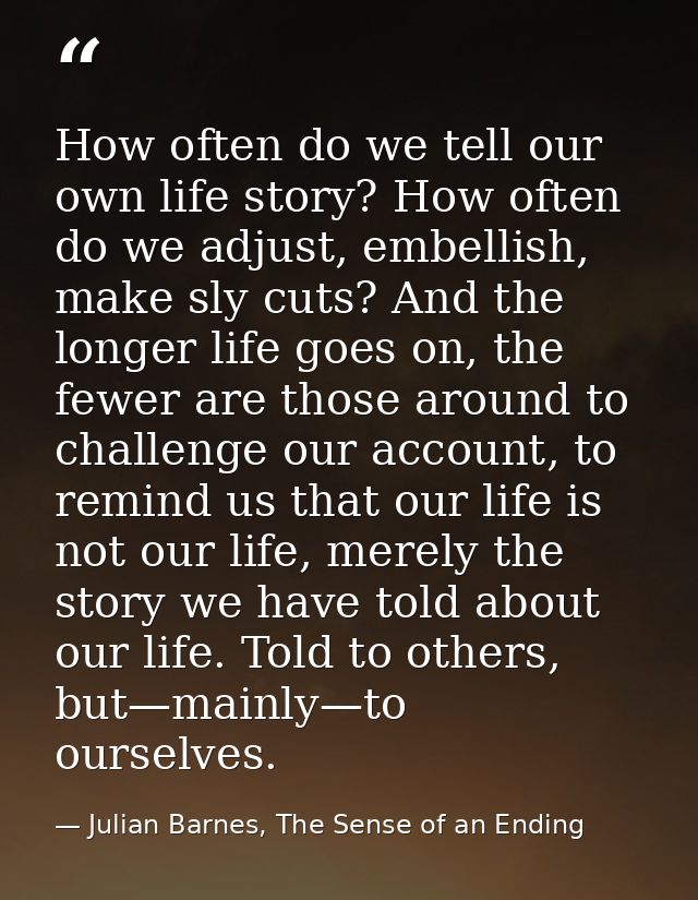 How often do we tell our own life story? How often do we adjust, embellish, make sly cuts? And the longer life goes on,  — Julian Barnes, The Sense of an Ending
