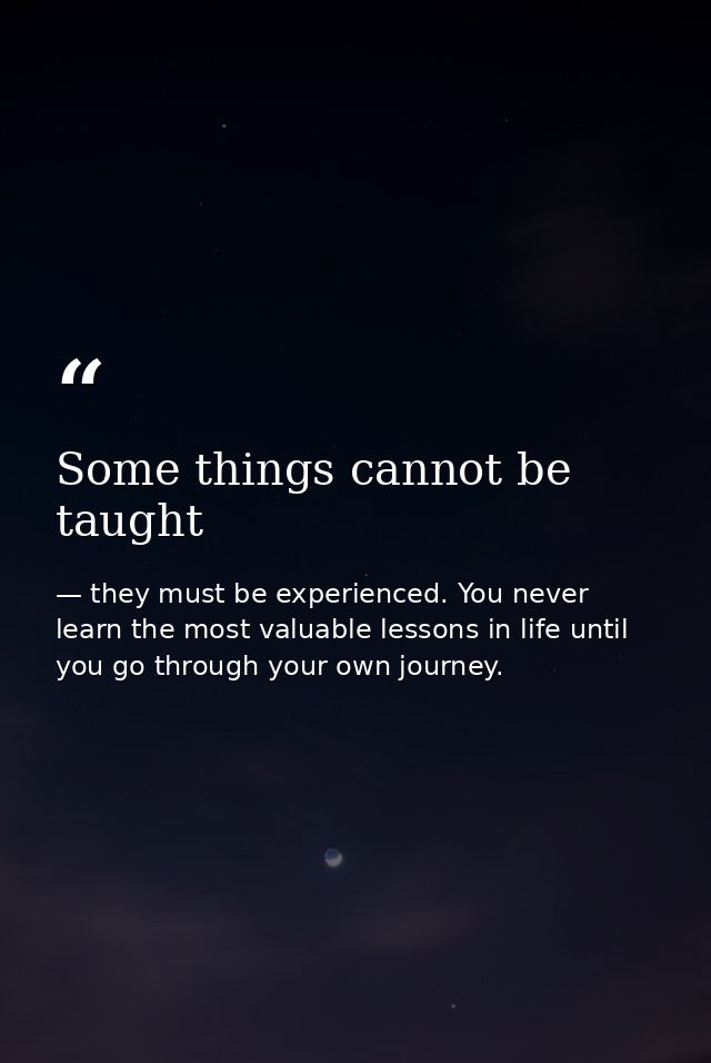 Some things cannot be taught — they must be experienced. You never learn the most valuable lessons in life until you go through your own journey.