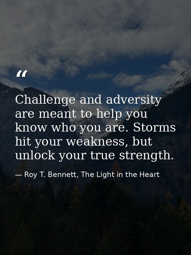 Challenge and adversity are meant to help you know who you are. Storms hit your weakness, but unlock your true strength. — Roy T. Bennett, The Light in the Heart
