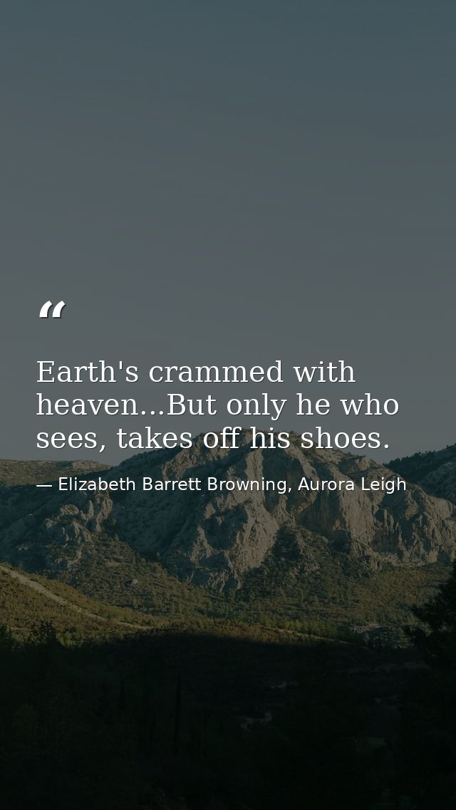 Earth's crammed with heaven...But only he who sees, takes off his shoes. — Elizabeth Barrett Browning, Aurora Leigh