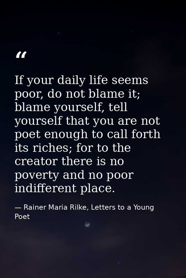 If your daily life seems poor, do not blame it; blame yourself, tell yourself that you are not poet enough to call forth — Rainer Maria Rilke, Letters to a Young Poet