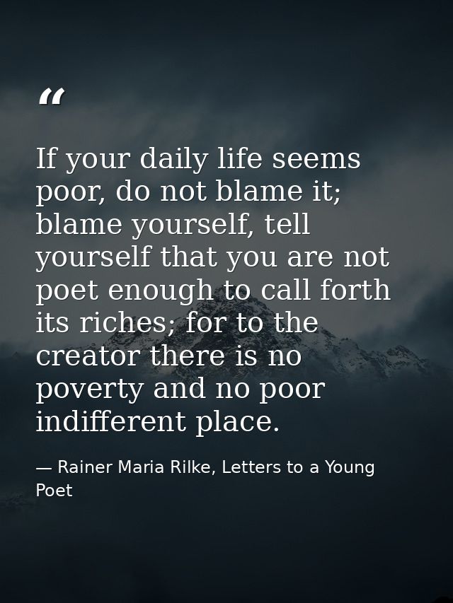 If your daily life seems poor, do not blame it; blame yourself, tell yourself that you are not poet enough to call forth — Rainer Maria Rilke, Letters to a Young Poet