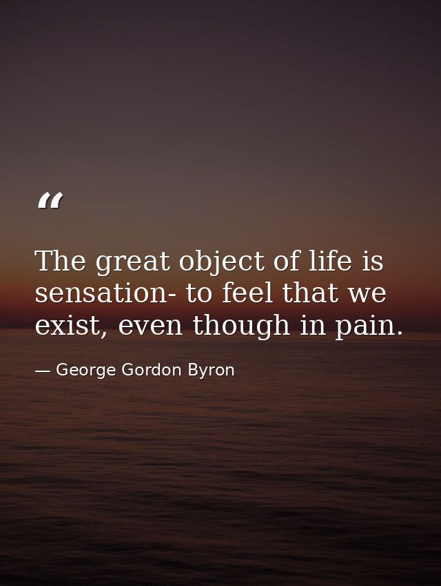 The great object of life is sensation- to feel that we exist, even though in pain. — George Gordon Byron