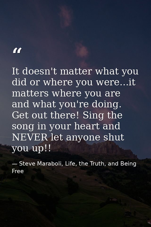 It doesn't matter what you did or where you were...it matters where you are and what you're doing. Get out there! Sing t — Steve Maraboli, Life, the Truth, and Being Free