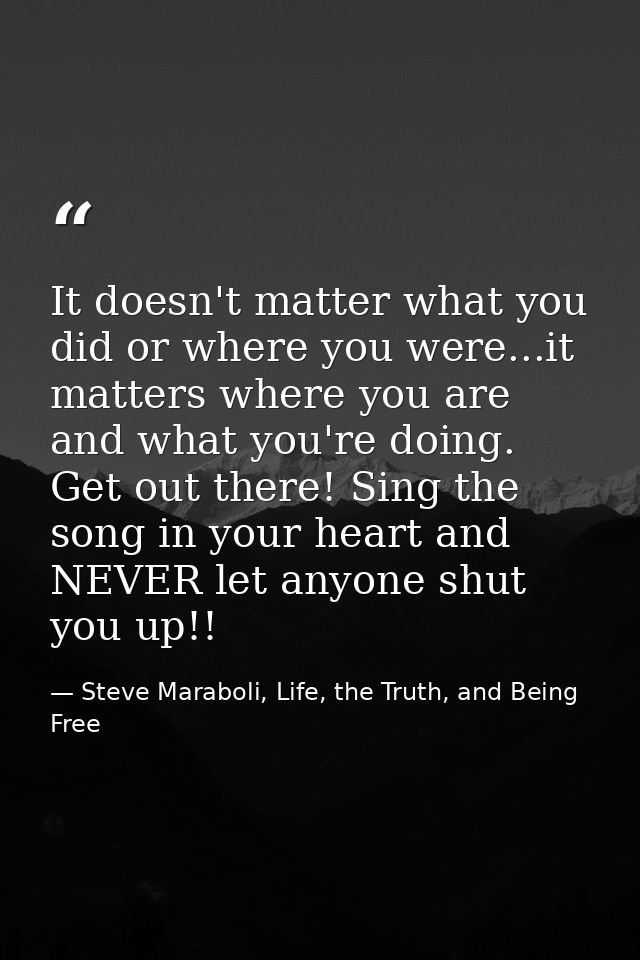 It doesn't matter what you did or where you were...it matters where you are and what you're doing. Get out there! Sing t — Steve Maraboli, Life, the Truth, and Being Free