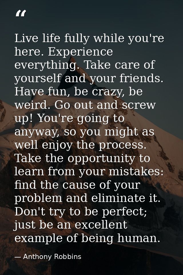 Live life fully while you're here. Experience everything. Take care of yourself and your friends. Have fun, be crazy, be — Anthony Robbins