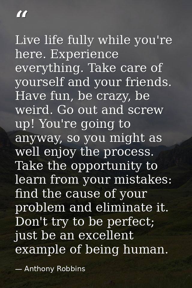 Live life fully while you're here. Experience everything. Take care of yourself and your friends. Have fun, be crazy, be — Anthony Robbins