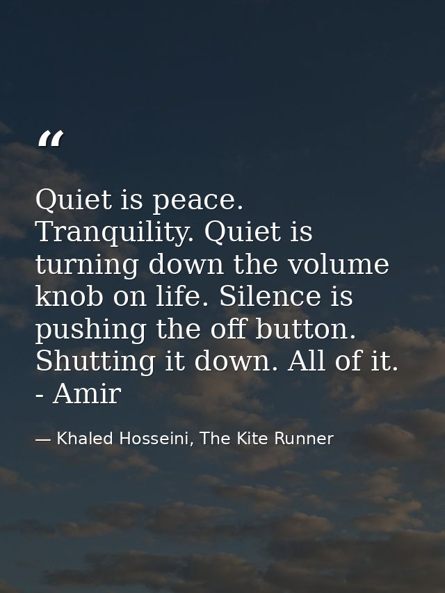 Quiet is peace. Tranquility. Quiet is turning down the volume knob on life. Silence is pushing the off button. Shutting  — Khaled Hosseini, The Kite Runner