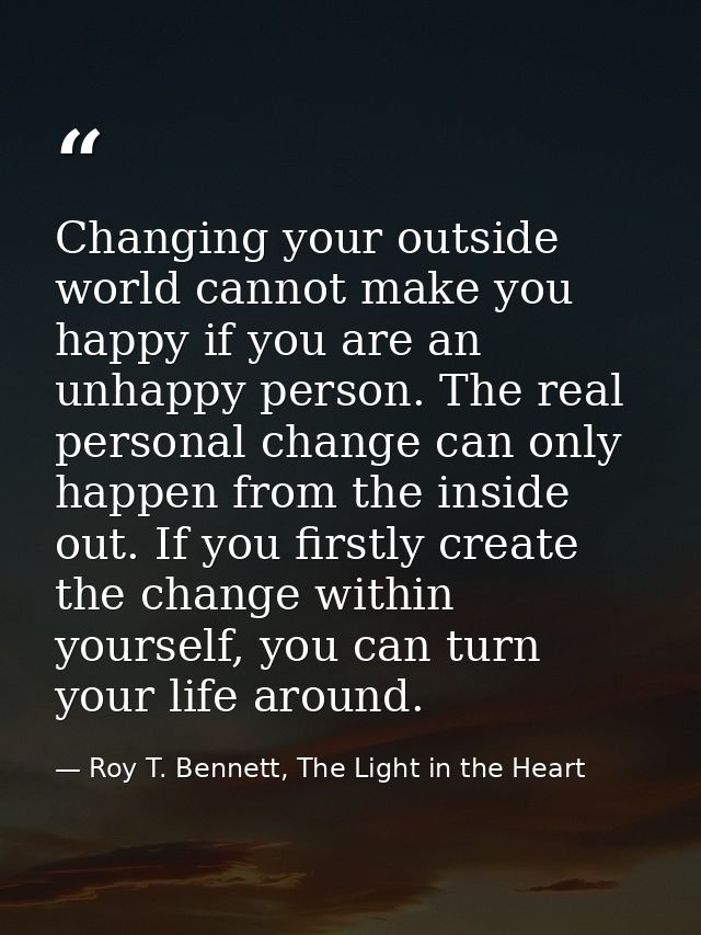 Changing your outside world cannot make you happy if you are an unhappy person. The real personal change can only happen — Roy T. Bennett, The Light in the Heart
