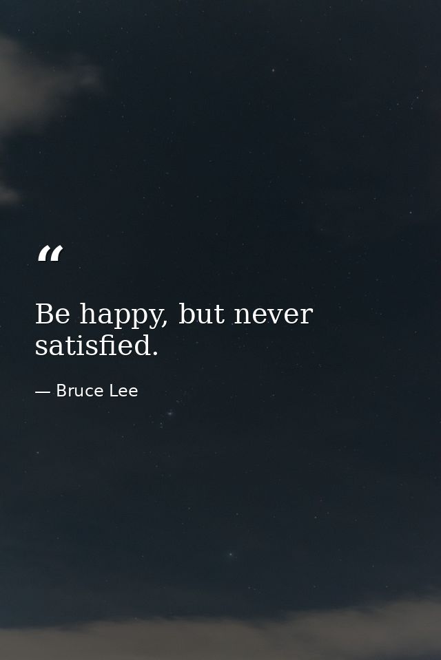 Be happy, but never satisfied. — Bruce Lee