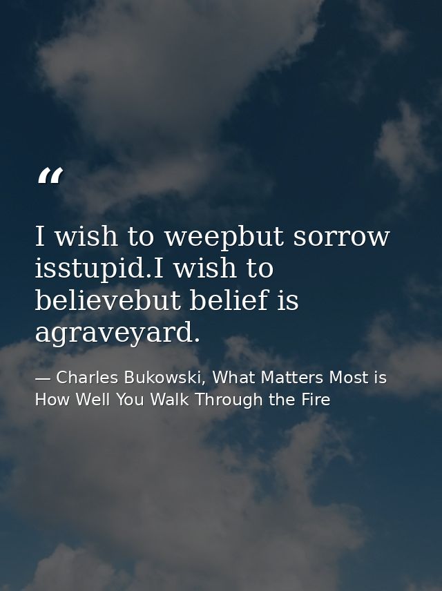 I wish to weepbut sorrow isstupid.I wish to believebut belief is agraveyard. — Charles Bukowski, What Matters Most is How Well You Walk Through the Fire