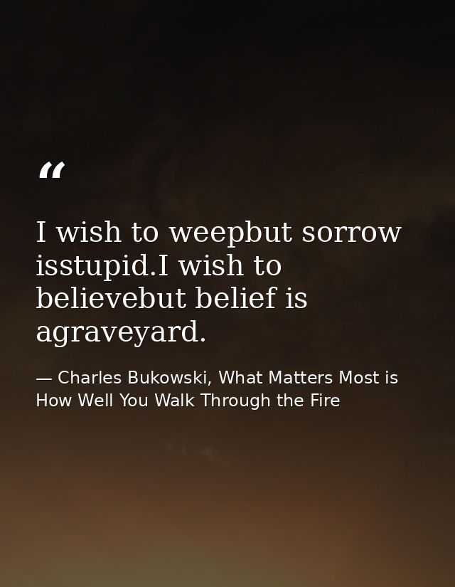 I wish to weepbut sorrow isstupid.I wish to believebut belief is agraveyard. — Charles Bukowski, What Matters Most is How Well You Walk Through the Fire