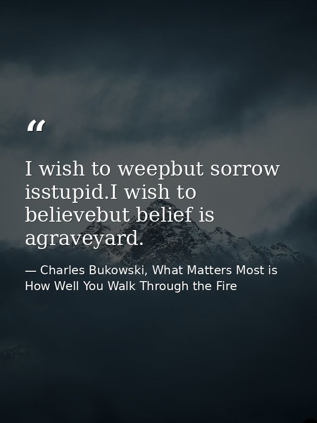 I wish to weepbut sorrow isstupid.I wish to believebut belief is agraveyard. — Charles Bukowski, What Matters Most is How Well You Walk Through the Fire