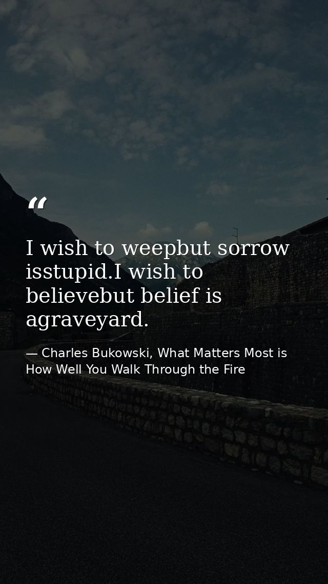 I wish to weepbut sorrow isstupid.I wish to believebut belief is agraveyard. — Charles Bukowski, What Matters Most is How Well You Walk Through the Fire