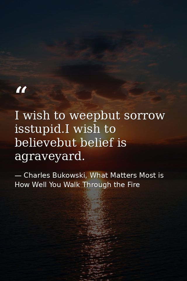 I wish to weepbut sorrow isstupid.I wish to believebut belief is agraveyard. — Charles Bukowski, What Matters Most is How Well You Walk Through the Fire