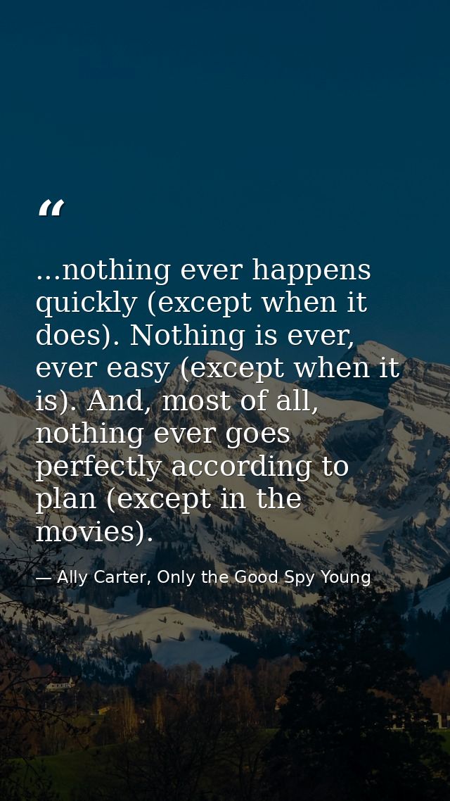 ...nothing ever happens quickly (except when it does). Nothing is ever, ever easy (except when it is). And, most of all, — Ally Carter, Only the Good Spy Young